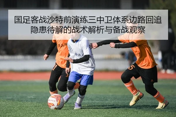 国足客战沙特前演练三中卫体系边路回追隐患待解的战术解析与备战观察