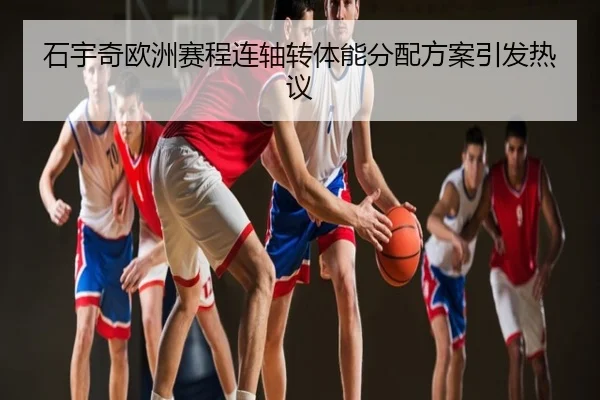 石宇奇欧洲赛程连轴转体能分配方案引发热议