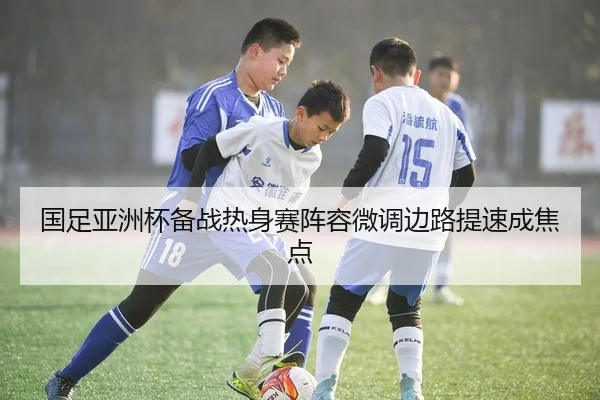 国足亚洲杯备战热身赛阵容微调边路提速成焦点